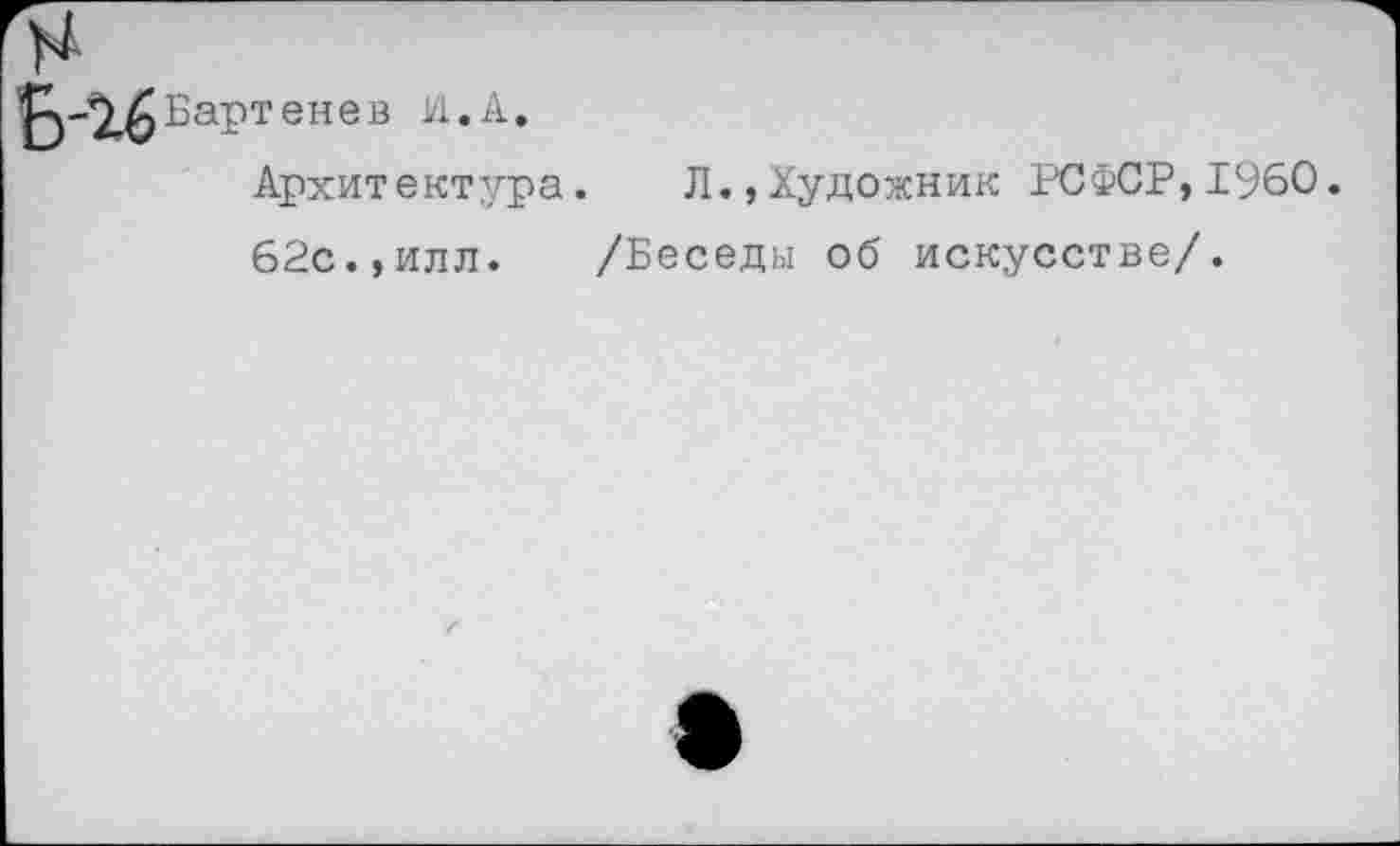 ﻿2^ Бартенев И.А.
Архитектура. Л.,Художник РСФСР,1960.
62с.,илл. /Беседы об искусстве/.